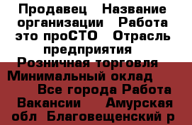 Продавец › Название организации ­ Работа-это проСТО › Отрасль предприятия ­ Розничная торговля › Минимальный оклад ­ 20 790 - Все города Работа » Вакансии   . Амурская обл.,Благовещенский р-н